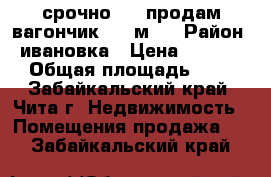 срочно !!! продам вагончик 3-9 м . › Район ­ ивановка › Цена ­ 55 000 › Общая площадь ­ 27 - Забайкальский край, Чита г. Недвижимость » Помещения продажа   . Забайкальский край